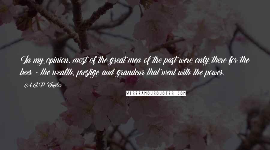 A.J.P. Taylor Quotes: In my opinion, most of the great men of the past were only there for the beer - the wealth, prestige and grandeur that went with the power.