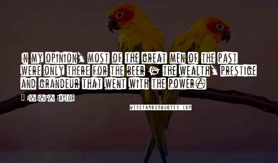A.J.P. Taylor Quotes: In my opinion, most of the great men of the past were only there for the beer - the wealth, prestige and grandeur that went with the power.