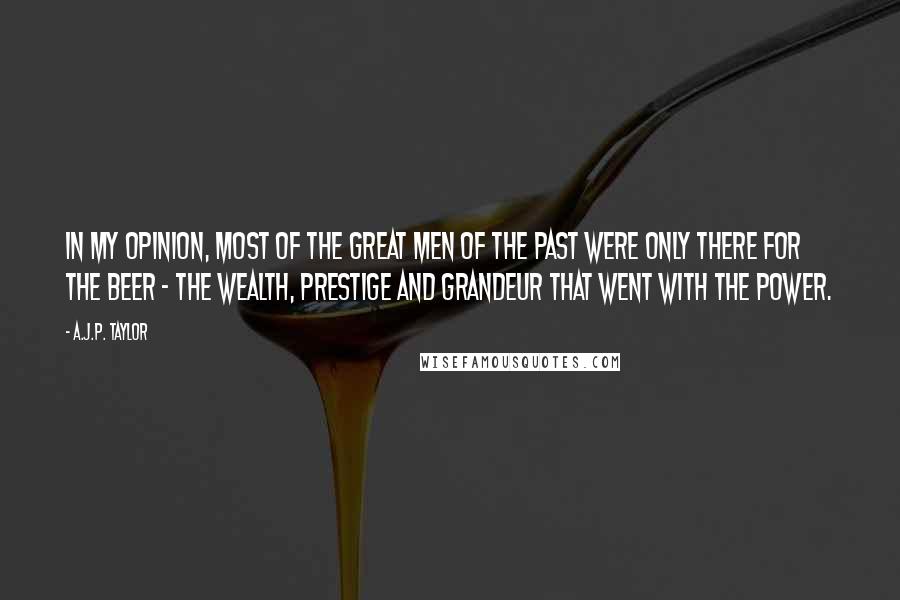 A.J.P. Taylor Quotes: In my opinion, most of the great men of the past were only there for the beer - the wealth, prestige and grandeur that went with the power.