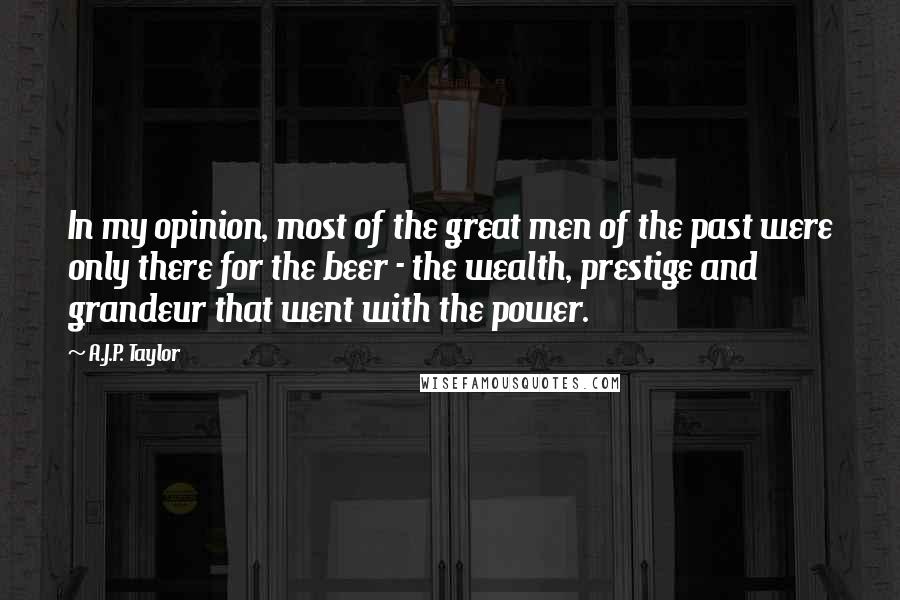 A.J.P. Taylor Quotes: In my opinion, most of the great men of the past were only there for the beer - the wealth, prestige and grandeur that went with the power.