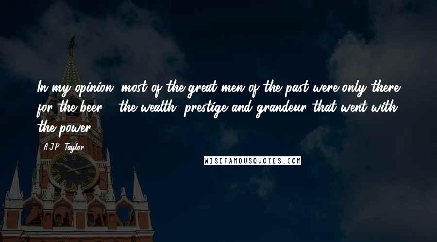 A.J.P. Taylor Quotes: In my opinion, most of the great men of the past were only there for the beer - the wealth, prestige and grandeur that went with the power.