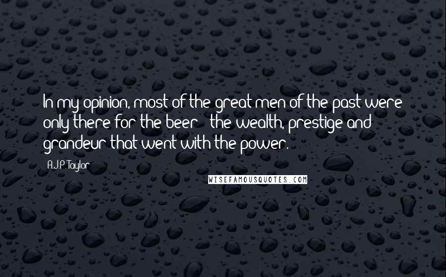 A.J.P. Taylor Quotes: In my opinion, most of the great men of the past were only there for the beer - the wealth, prestige and grandeur that went with the power.