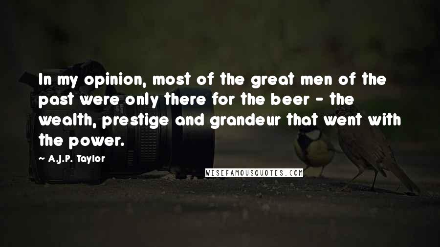 A.J.P. Taylor Quotes: In my opinion, most of the great men of the past were only there for the beer - the wealth, prestige and grandeur that went with the power.