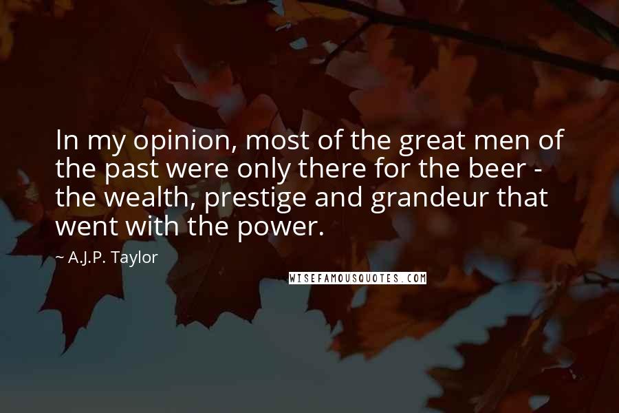 A.J.P. Taylor Quotes: In my opinion, most of the great men of the past were only there for the beer - the wealth, prestige and grandeur that went with the power.