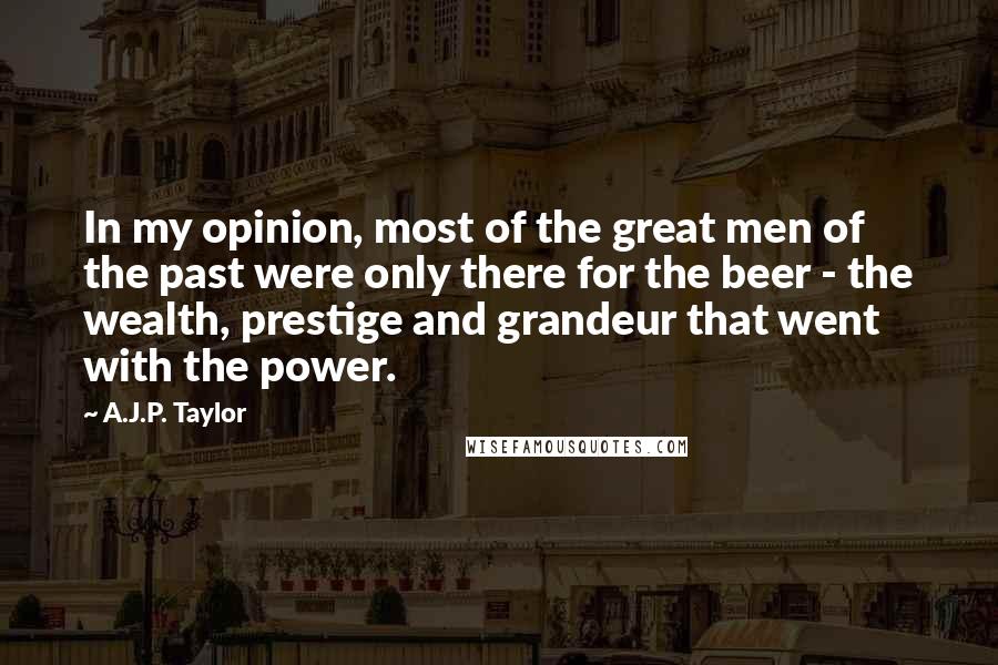 A.J.P. Taylor Quotes: In my opinion, most of the great men of the past were only there for the beer - the wealth, prestige and grandeur that went with the power.