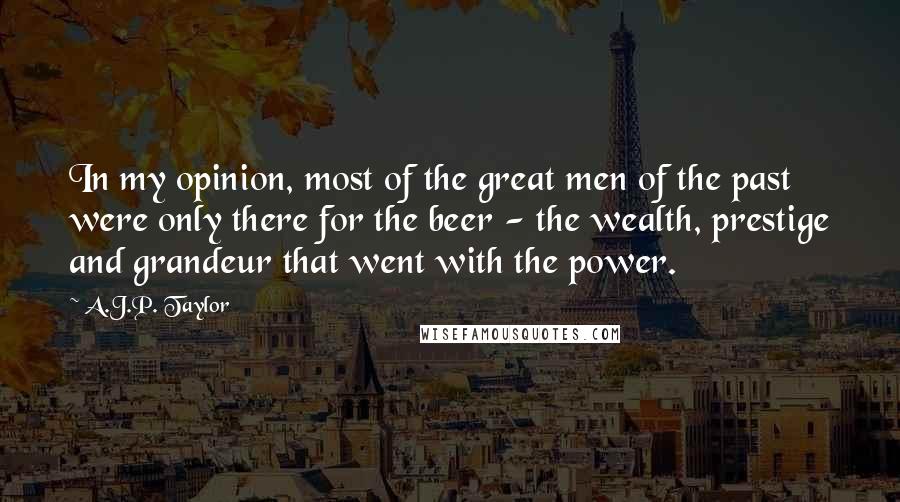 A.J.P. Taylor Quotes: In my opinion, most of the great men of the past were only there for the beer - the wealth, prestige and grandeur that went with the power.