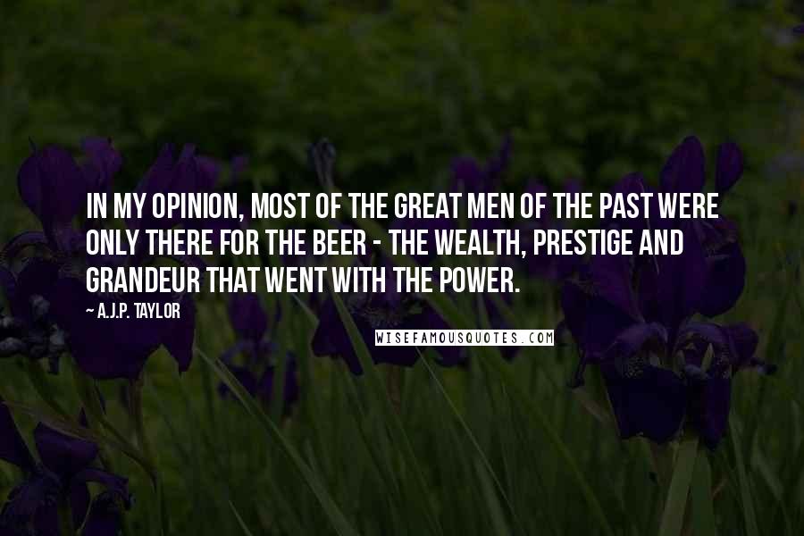 A.J.P. Taylor Quotes: In my opinion, most of the great men of the past were only there for the beer - the wealth, prestige and grandeur that went with the power.