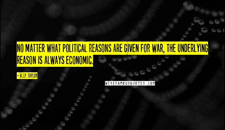 A.J.P. Taylor Quotes: No matter what political reasons are given for war, the underlying reason is always economic.