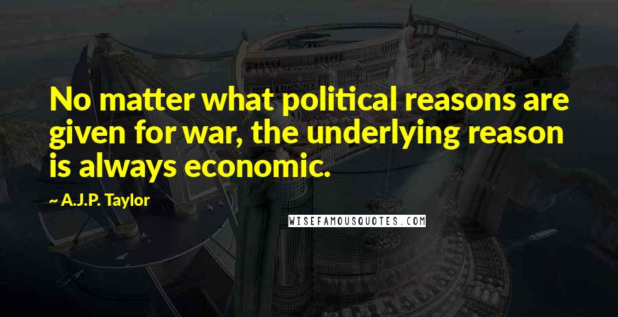 A.J.P. Taylor Quotes: No matter what political reasons are given for war, the underlying reason is always economic.