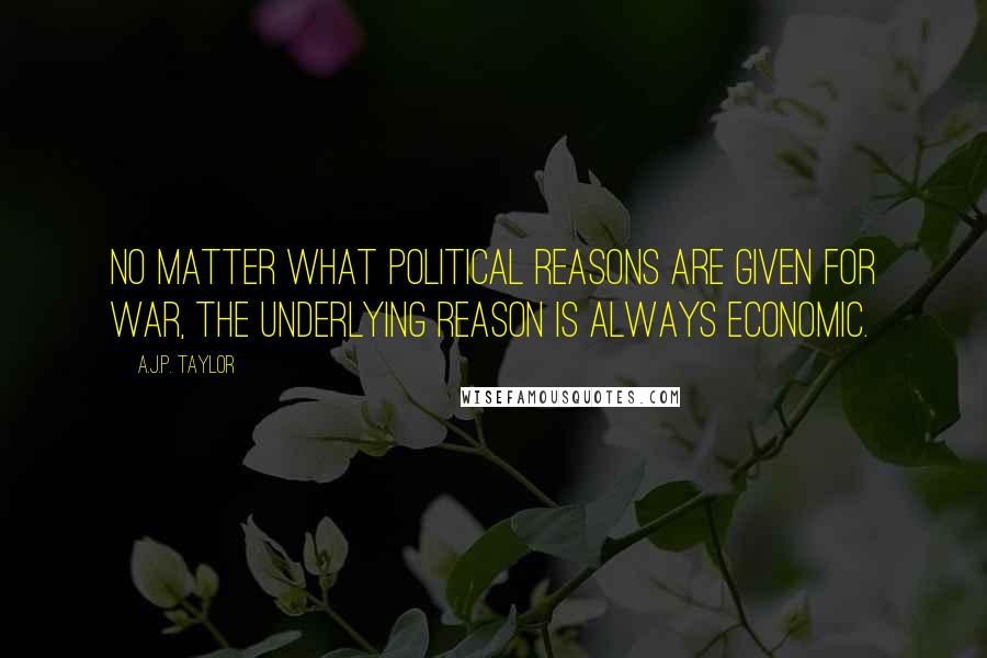 A.J.P. Taylor Quotes: No matter what political reasons are given for war, the underlying reason is always economic.