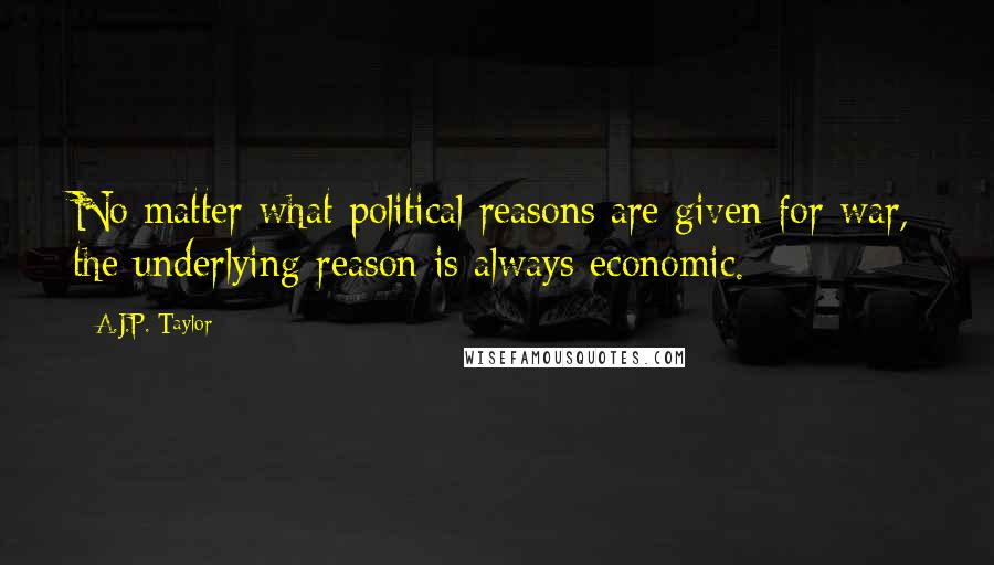 A.J.P. Taylor Quotes: No matter what political reasons are given for war, the underlying reason is always economic.