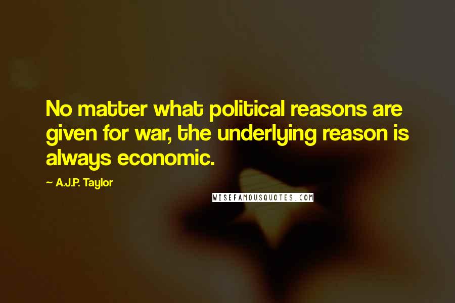 A.J.P. Taylor Quotes: No matter what political reasons are given for war, the underlying reason is always economic.