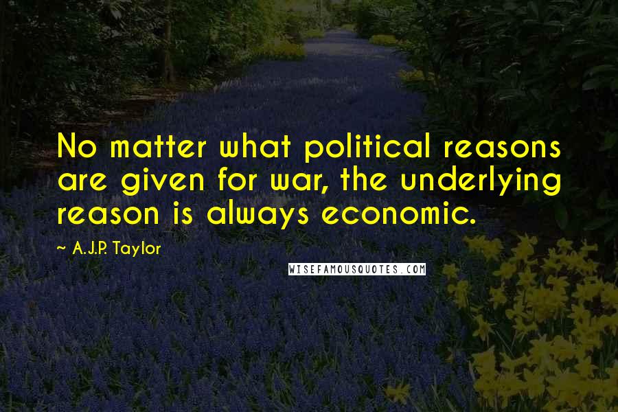 A.J.P. Taylor Quotes: No matter what political reasons are given for war, the underlying reason is always economic.