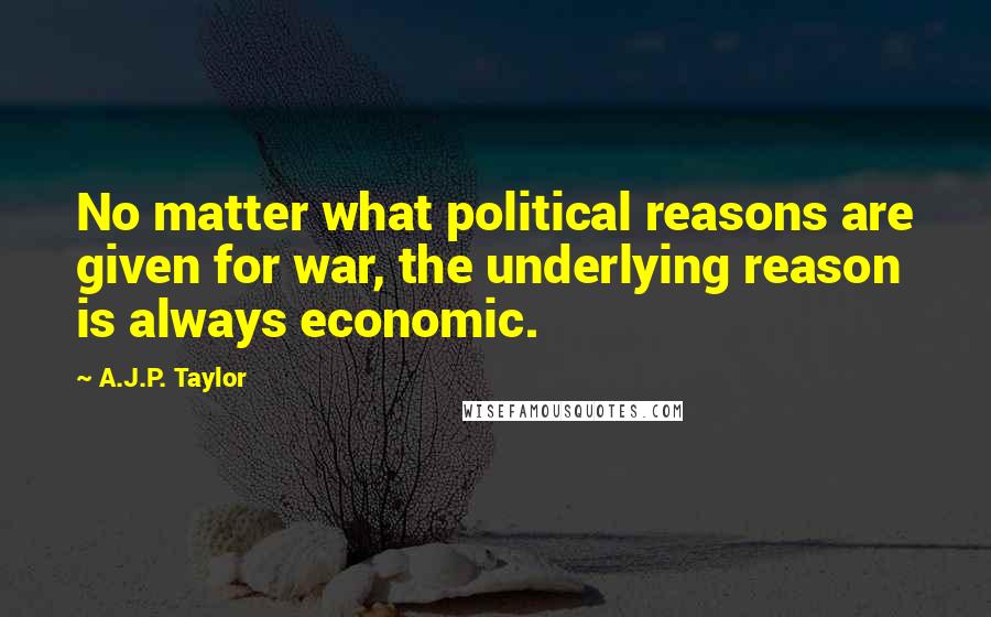 A.J.P. Taylor Quotes: No matter what political reasons are given for war, the underlying reason is always economic.