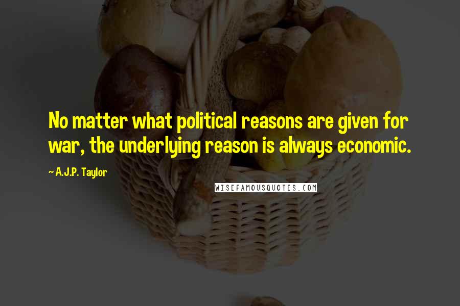 A.J.P. Taylor Quotes: No matter what political reasons are given for war, the underlying reason is always economic.