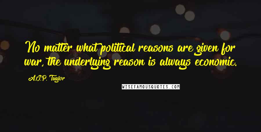 A.J.P. Taylor Quotes: No matter what political reasons are given for war, the underlying reason is always economic.