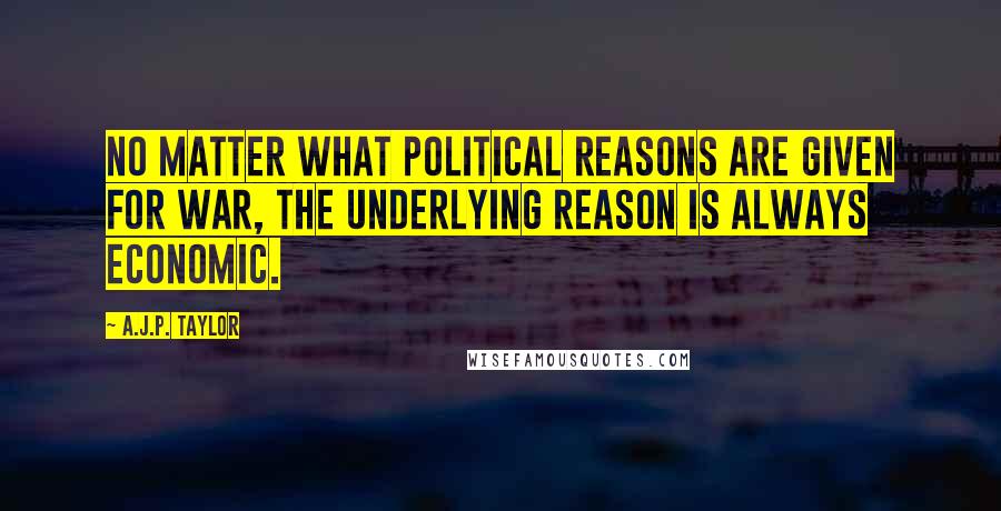 A.J.P. Taylor Quotes: No matter what political reasons are given for war, the underlying reason is always economic.