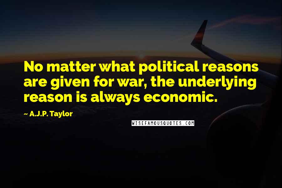 A.J.P. Taylor Quotes: No matter what political reasons are given for war, the underlying reason is always economic.