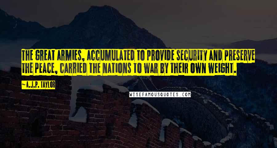 A.J.P. Taylor Quotes: The great armies, accumulated to provide security and preserve the peace, carried the nations to war by their own weight.