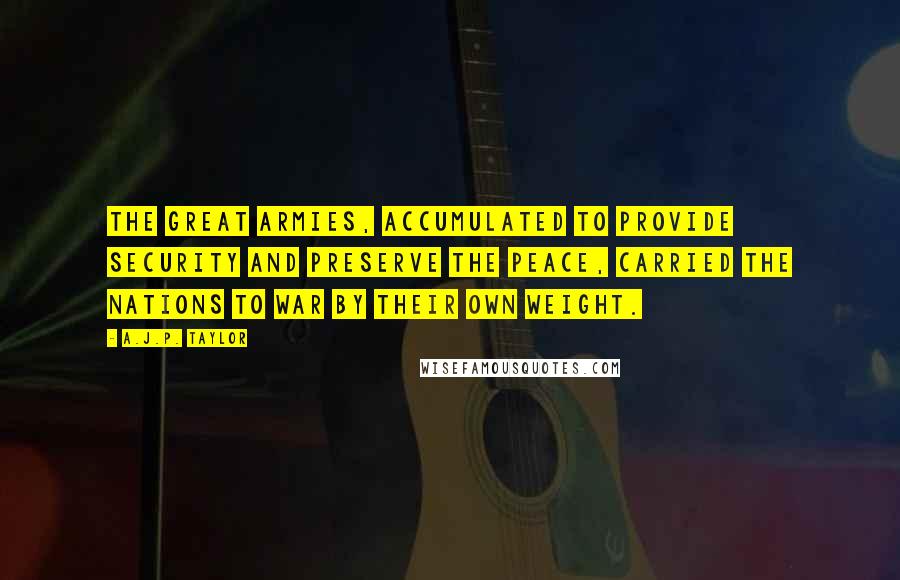 A.J.P. Taylor Quotes: The great armies, accumulated to provide security and preserve the peace, carried the nations to war by their own weight.