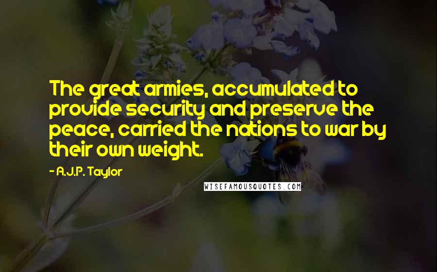 A.J.P. Taylor Quotes: The great armies, accumulated to provide security and preserve the peace, carried the nations to war by their own weight.