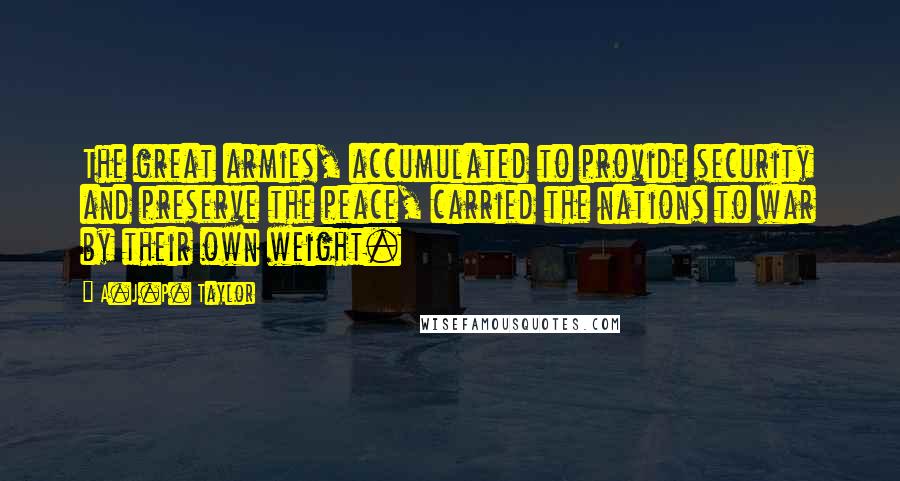 A.J.P. Taylor Quotes: The great armies, accumulated to provide security and preserve the peace, carried the nations to war by their own weight.