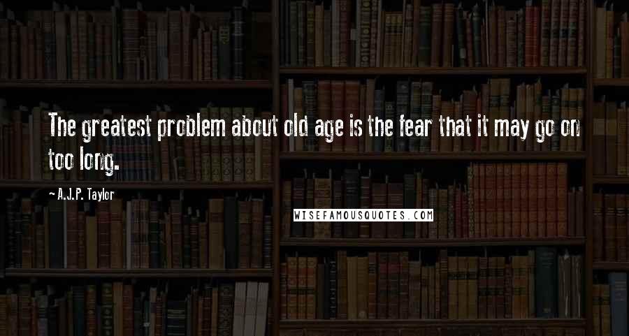 A.J.P. Taylor Quotes: The greatest problem about old age is the fear that it may go on too long.