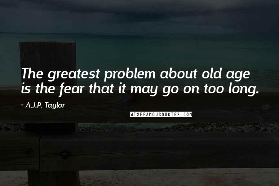 A.J.P. Taylor Quotes: The greatest problem about old age is the fear that it may go on too long.