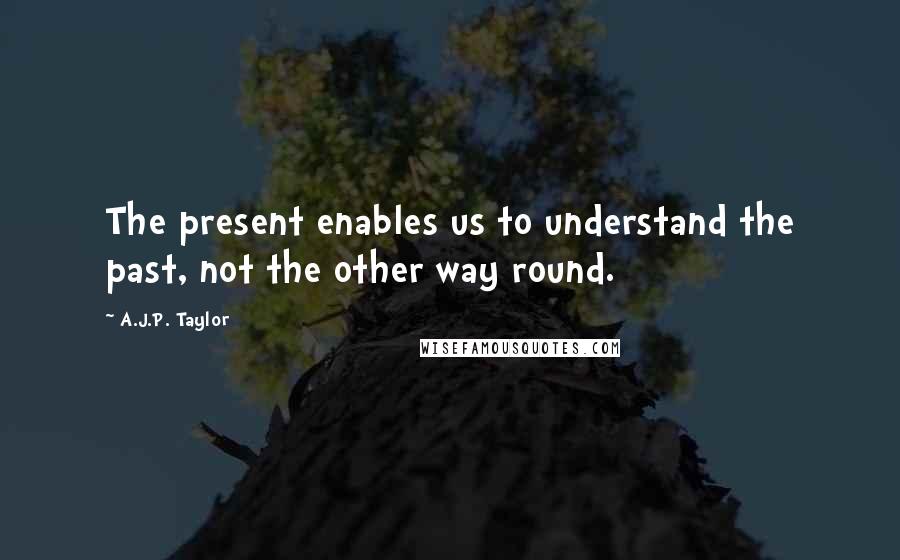 A.J.P. Taylor Quotes: The present enables us to understand the past, not the other way round.