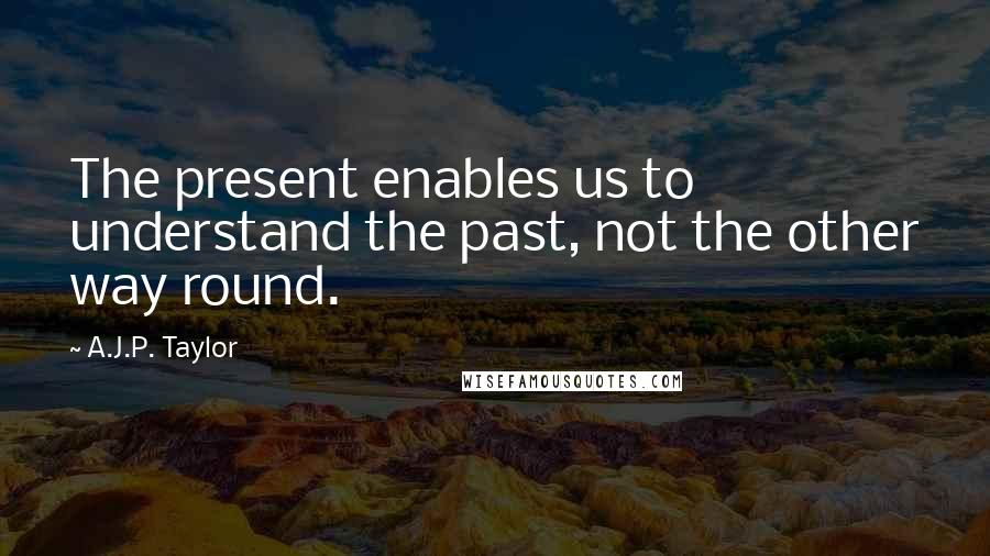 A.J.P. Taylor Quotes: The present enables us to understand the past, not the other way round.