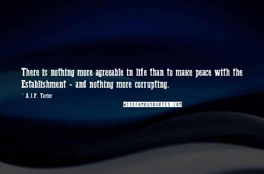 A.J.P. Taylor Quotes: There is nothing more agreeable in life than to make peace with the Establishment - and nothing more corrupting.