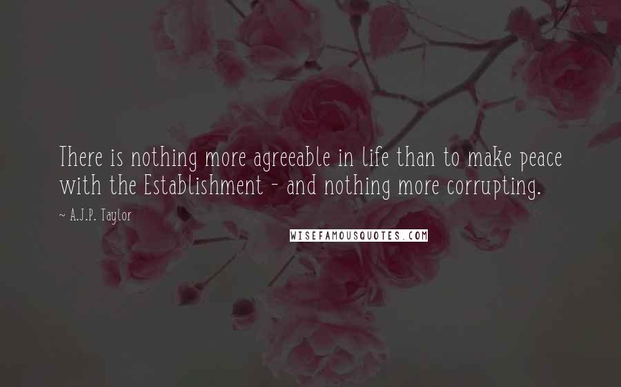 A.J.P. Taylor Quotes: There is nothing more agreeable in life than to make peace with the Establishment - and nothing more corrupting.