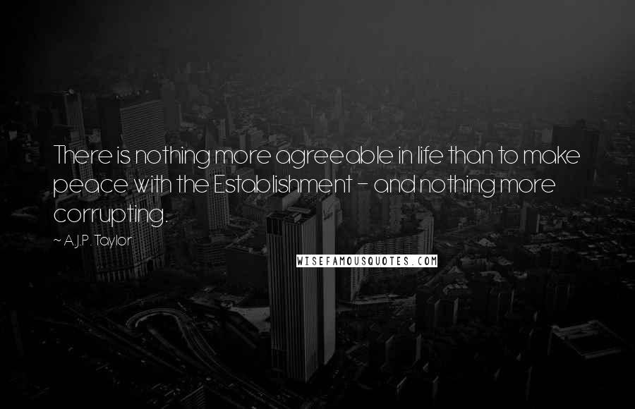 A.J.P. Taylor Quotes: There is nothing more agreeable in life than to make peace with the Establishment - and nothing more corrupting.