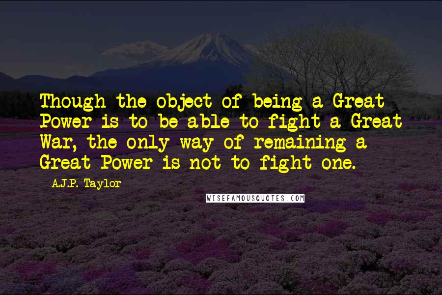 A.J.P. Taylor Quotes: Though the object of being a Great Power is to be able to fight a Great War, the only way of remaining a Great Power is not to fight one.