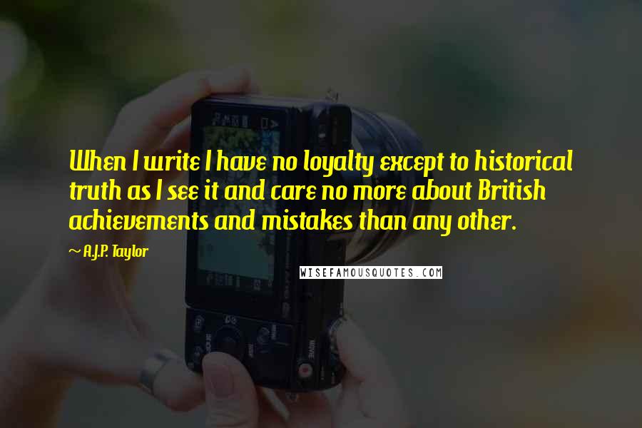 A.J.P. Taylor Quotes: When I write I have no loyalty except to historical truth as I see it and care no more about British achievements and mistakes than any other.