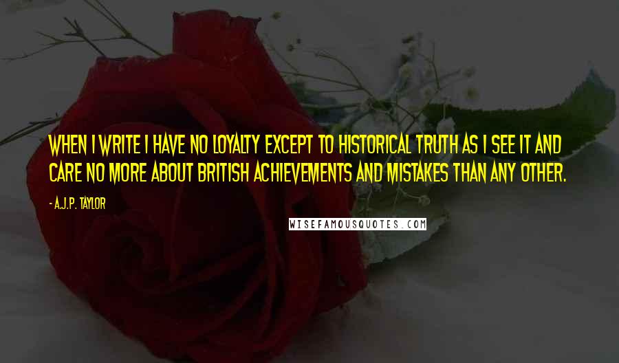 A.J.P. Taylor Quotes: When I write I have no loyalty except to historical truth as I see it and care no more about British achievements and mistakes than any other.