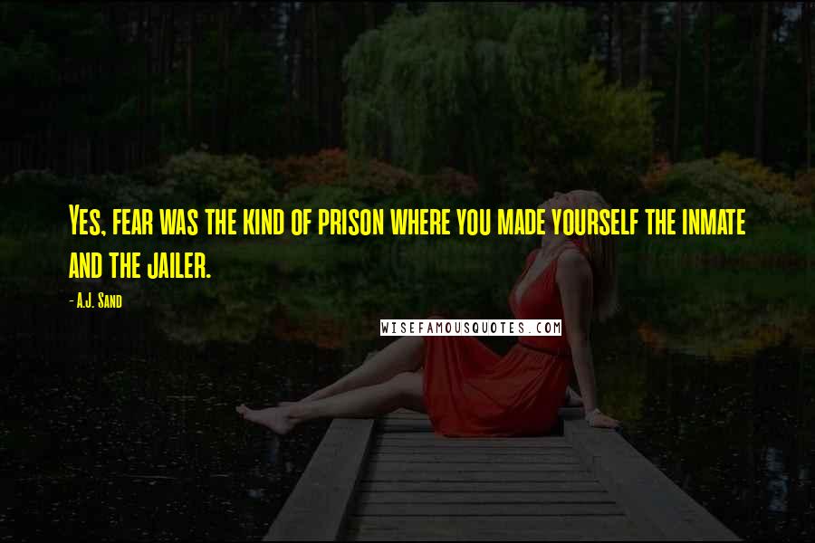 A.J. Sand Quotes: Yes, fear was the kind of prison where you made yourself the inmate and the jailer.