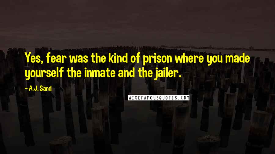 A.J. Sand Quotes: Yes, fear was the kind of prison where you made yourself the inmate and the jailer.