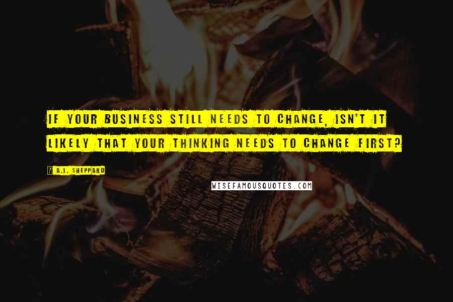 A.J. Sheppard Quotes: If your business still needs to change, isn't it likely that your thinking needs to change first?