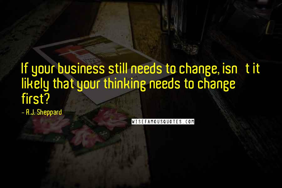 A.J. Sheppard Quotes: If your business still needs to change, isn't it likely that your thinking needs to change first?