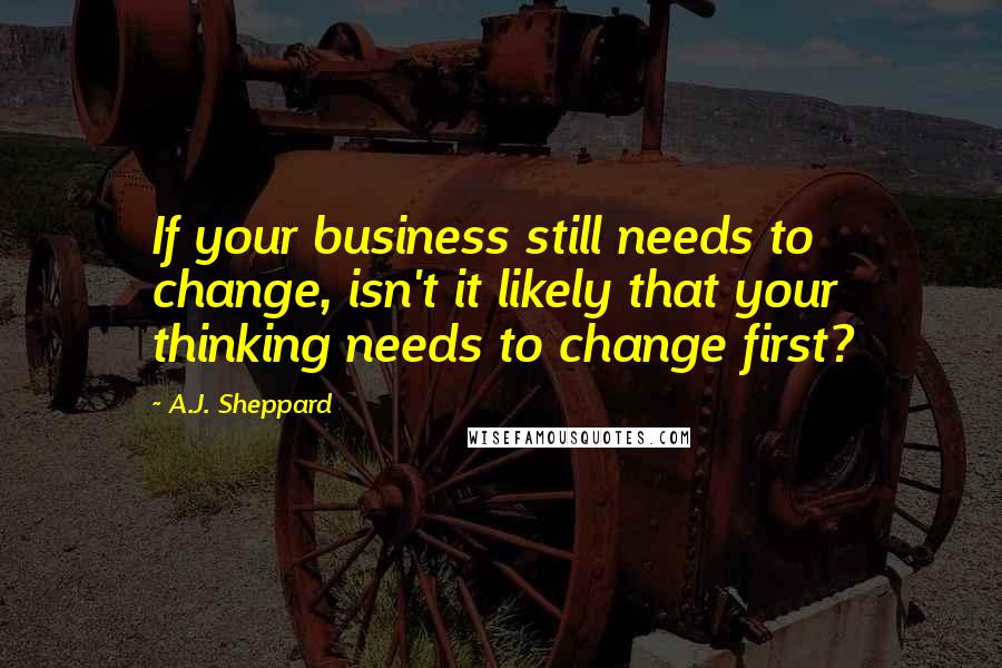 A.J. Sheppard Quotes: If your business still needs to change, isn't it likely that your thinking needs to change first?