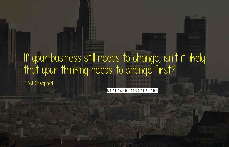 A.J. Sheppard Quotes: If your business still needs to change, isn't it likely that your thinking needs to change first?