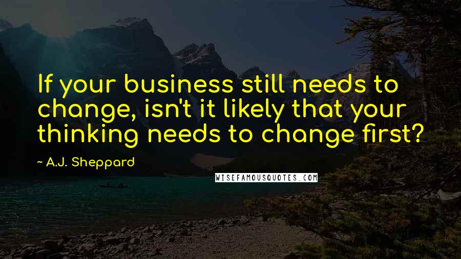 A.J. Sheppard Quotes: If your business still needs to change, isn't it likely that your thinking needs to change first?