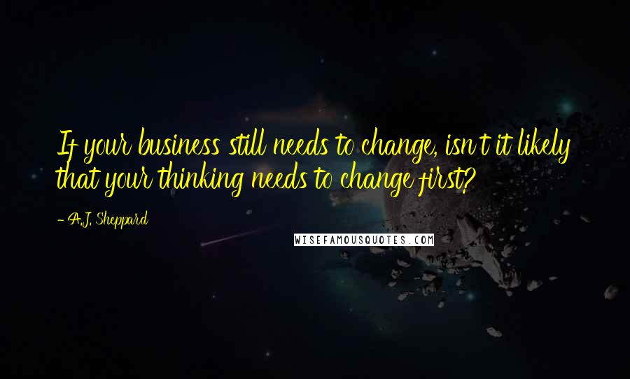 A.J. Sheppard Quotes: If your business still needs to change, isn't it likely that your thinking needs to change first?