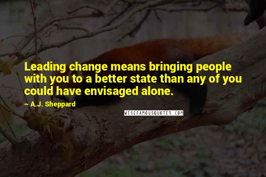 A.J. Sheppard Quotes: Leading change means bringing people with you to a better state than any of you could have envisaged alone.