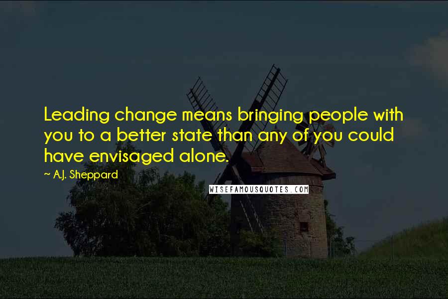 A.J. Sheppard Quotes: Leading change means bringing people with you to a better state than any of you could have envisaged alone.