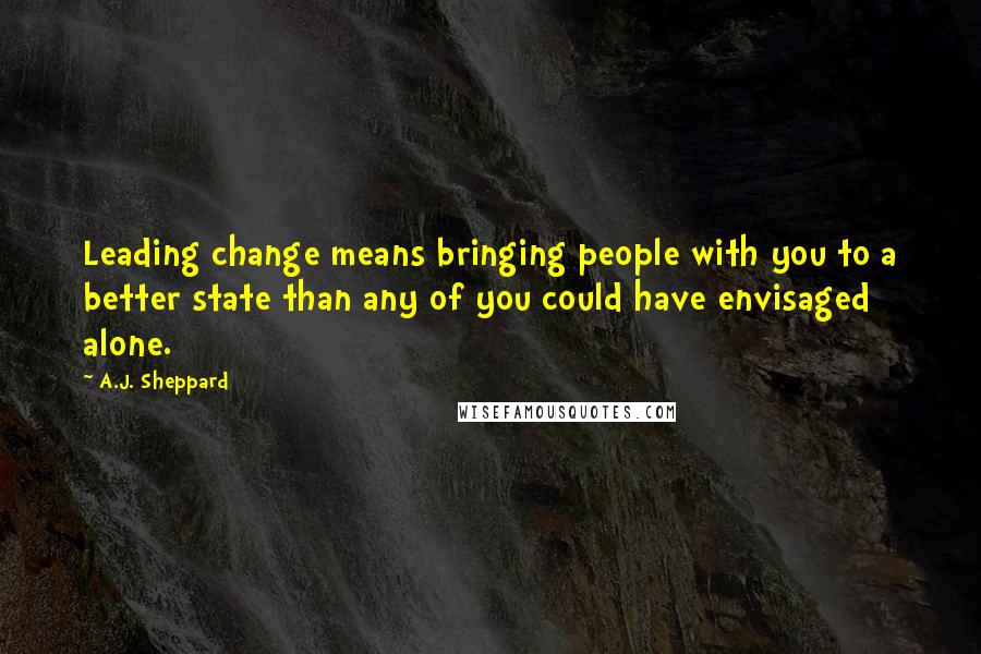 A.J. Sheppard Quotes: Leading change means bringing people with you to a better state than any of you could have envisaged alone.