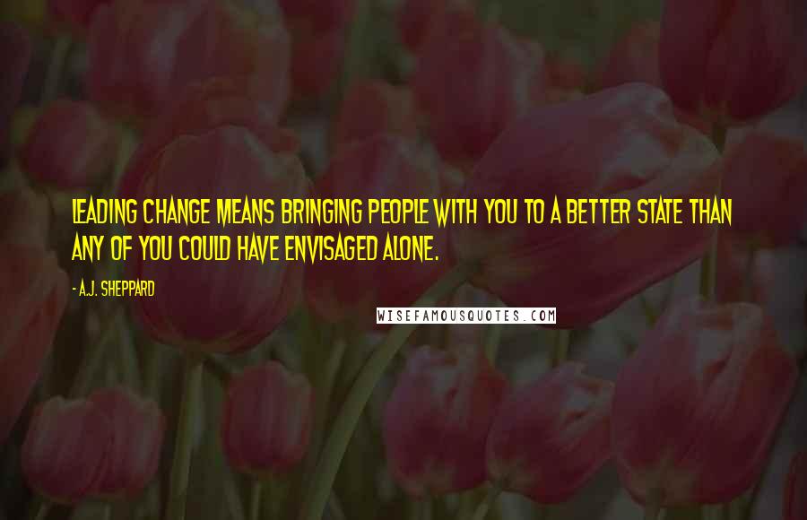 A.J. Sheppard Quotes: Leading change means bringing people with you to a better state than any of you could have envisaged alone.