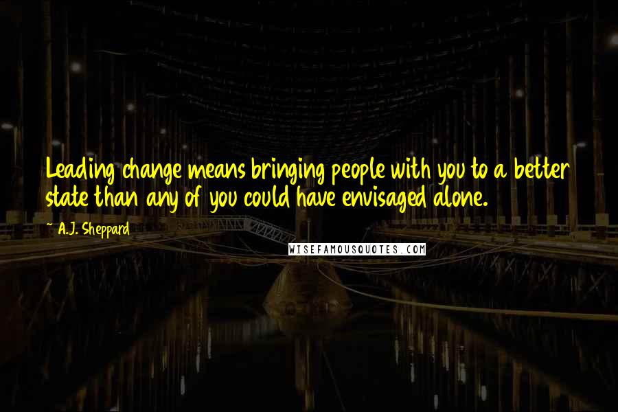 A.J. Sheppard Quotes: Leading change means bringing people with you to a better state than any of you could have envisaged alone.