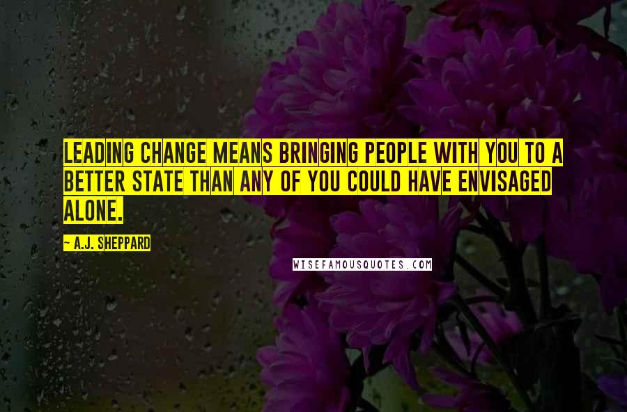 A.J. Sheppard Quotes: Leading change means bringing people with you to a better state than any of you could have envisaged alone.